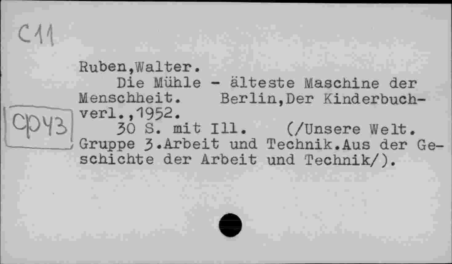 ﻿ся
Ruben,Walter.
Die Mühle - älteste Maschine der Menschheit. Berlin,Der Kinderbuch-verl.,1952.
30 S. mit Ill. (/Unsere Welt. Gruppe 3.Arbeit und Technik.Aus der Geschichte der Arbeit und Technik/).